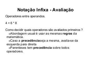 Notação Infixa - Avaliação
Operadores entre operandos.
4+6*8
Como decidir quais operadores são avaliados primeiros ?
oAbordagem usual é usar as mesmas regras da
matemática.
oCaso a precedênciaseja a mesma, avalia-se da
esquerda para direita
oParenteses tem precedência sobre todos
operadores.

 