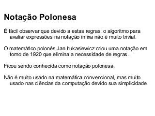 Notação Polonesa
É fácil observar que devido a estas regras, o algoritmo para
avaliar expressões na notação infixa não é muito trivial.
O matemático polonês Jan Łukasiewicz criou uma notação em
torno de 1920 que elimina a necessidade de regras.
Ficou sendo conhecida como notação polonesa.
Não é muito usado na matemática convencional, mas muito
usado nas ciências da computação devido sua simplicidade.

 