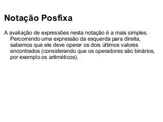 Notação Posfixa
A avaliação de expressões nesta notação é a mais simples.
Percorrendo uma expressão da esquerda para direita,
sabemos que ele deve operar os dois últimos valores
encontrados (considerando que os operadores são binários,
por exemplo os aritméticos).

 