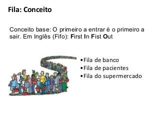 Fila: Conceito
Conceito base: O primeiro a entrar é o primeiro a
sair. Em Inglês (Fifo): First In Fist Out

•Fila de banco
•Fila de pacientes
•Fila do supermercado

 