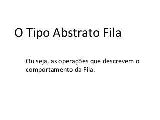 O Tipo Abstrato Fila
Ou seja, as operações que descrevem o
comportamento da Fila.

 