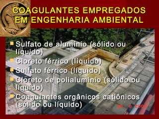 COAGULANTES EMPREGADOSCOAGULANTES EMPREGADOS
EM ENGENHARIA AMBIENTALEM ENGENHARIA AMBIENTAL
 Sulfato de alumínio (sólido ouSulfato de alumínio (sólido ou
líquido)líquido)
 Cloreto férrico (líquido)Cloreto férrico (líquido)
 Sulfato férrico (líquido)Sulfato férrico (líquido)
 Cloreto de polialumínio (sólido ouCloreto de polialumínio (sólido ou
líquido)líquido)
 Coagulantes orgânicos catiônicosCoagulantes orgânicos catiônicos
(sólido ou líquido)(sólido ou líquido)
 