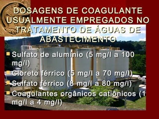 DOSAGENS DE COAGULANTEDOSAGENS DE COAGULANTE
USUALMENTE EMPREGADOS NOUSUALMENTE EMPREGADOS NO
TRATAMENTO DE ÁGUAS DETRATAMENTO DE ÁGUAS DE
ABASTECIMENTOABASTECIMENTO
 Sulfato de alumínio (5 mg/l a 100Sulfato de alumínio (5 mg/l a 100
mg/l)mg/l)
 Cloreto férrico (5 mg/l a 70 mg/l)Cloreto férrico (5 mg/l a 70 mg/l)
 Sulfato férrico (8 mg/l a 80 mg/l)Sulfato férrico (8 mg/l a 80 mg/l)
 Coagulantes orgânicos catiônicos (1Coagulantes orgânicos catiônicos (1
mg/l a 4 mg/l)mg/l a 4 mg/l)
 
