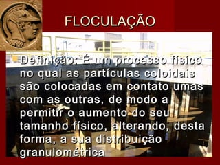  Definição: É um processo físicoDefinição: É um processo físico
no qual as partículas coloidaisno qual as partículas coloidais
são colocadas em contato umassão colocadas em contato umas
com as outras, de modo acom as outras, de modo a
permitir o aumento do seupermitir o aumento do seu
tamanho físico, alterando, destatamanho físico, alterando, desta
forma, a sua distribuiçãoforma, a sua distribuição
granulométricagranulométrica
FLOCULAÇÃOFLOCULAÇÃO
 