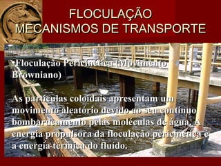 FLOCULAÇÃOFLOCULAÇÃO
MECANISMOS DE TRANSPORTEMECANISMOS DE TRANSPORTE
•Floculação Pericinética (MovimentoFloculação Pericinética (Movimento
Browniano)Browniano)
As partículas coloidais apresentam umAs partículas coloidais apresentam um
movimento aleatório devido ao seu contínuomovimento aleatório devido ao seu contínuo
bombardeamento pelas moléculas de água. Abombardeamento pelas moléculas de água. A
energia propulsora da floculação pericinética éenergia propulsora da floculação pericinética é
a energia térmica do fluído.a energia térmica do fluído.
 