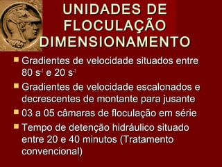 UNIDADES DEUNIDADES DE
FLOCULAÇÃOFLOCULAÇÃO
DIMENSIONAMENTODIMENSIONAMENTO
 Gradientes de velocidade situados entreGradientes de velocidade situados entre
80 s80 s-1-1
e 20 se 20 s-1-1
 Gradientes de velocidade escalonados eGradientes de velocidade escalonados e
decrescentes de montante para jusantedecrescentes de montante para jusante
 03 a 05 câmaras de floculação em série03 a 05 câmaras de floculação em série
 Tempo de detenção hidráulico situadoTempo de detenção hidráulico situado
entre 20 e 40 minutos (Tratamentoentre 20 e 40 minutos (Tratamento
convencional)convencional)
 
