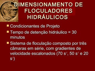  Condicionantes de ProjetoCondicionantes de Projeto
 Tempo de detenção hidráulico = 30Tempo de detenção hidráulico = 30
minutosminutos
 Sistema de floculação composto por trêsSistema de floculação composto por três
câmaras em série, com gradientes decâmaras em série, com gradientes de
velocidade escalonados (70 svelocidade escalonados (70 s-1-1
, 50 s, 50 s-1-1
e 20e 20
ss-1-1
))
DIMENSIONAMENTO DEDIMENSIONAMENTO DE
FLOCULADORESFLOCULADORES
HIDRÁULICOSHIDRÁULICOS
 