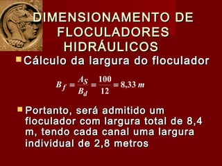  Cálculo da largura do floculadorCálculo da largura do floculador
DIMENSIONAMENTO DEDIMENSIONAMENTO DE
FLOCULADORESFLOCULADORES
HIDRÁULICOSHIDRÁULICOS
m
B
A
B
d
S
f 33,8
12
100
===
 Portanto, será admitido umPortanto, será admitido um
floculador com largura total de 8,4floculador com largura total de 8,4
m, tendo cada canal uma larguram, tendo cada canal uma largura
individual de 2,8 metrosindividual de 2,8 metros
 