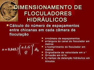  Cálculo do número de espaçamentosCálculo do número de espaçamentos
entre chicanas em cada câmara deentre chicanas em cada câmara de
floculaçãofloculação
DIMENSIONAMENTO DEDIMENSIONAMENTO DE
FLOCULADORESFLOCULADORES
HIDRÁULICOSHIDRÁULICOS
3
2
.
..
.045,0 h
Q
GLa
n θ





=
 n=número de espaçamentosn=número de espaçamentos
 a=largura do canal do floculador ema=largura do canal do floculador em
metrosmetros
 L=comprimento do floculador emL=comprimento do floculador em
metrosmetros
 G=gradiente de velocidade em sG=gradiente de velocidade em s-1-1
 Q=vazão em mQ=vazão em m33
/s/s
 θθhh =tempo de detenção hidráulico em=tempo de detenção hidráulico em
minutosminutos
 