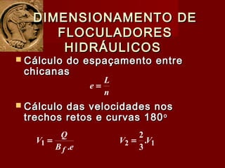  Cálculo do espaçamento entreCálculo do espaçamento entre
chicanaschicanas
DIMENSIONAMENTO DEDIMENSIONAMENTO DE
FLOCULADORESFLOCULADORES
HIDRÁULICOSHIDRÁULICOS
n
L
e =
 Cálculo das velocidades nosCálculo das velocidades nos
trechos retos e curvas 180trechos retos e curvas 180oo
eB
Q
V
f .1 = 12 .
3
2
VV =
 