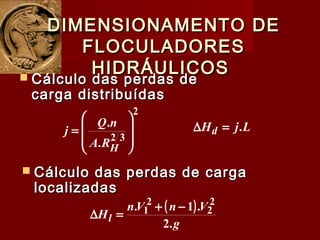 DIMENSIONAMENTO DEDIMENSIONAMENTO DE
FLOCULADORESFLOCULADORES
HIDRÁULICOSHIDRÁULICOS
 Cálculo das perdas de cargaCálculo das perdas de carga
localizadaslocalizadas
2
32
.
.








=
HRA
nQ
j LjHd .=∆
 Cálculo das perdas deCálculo das perdas de
carga distribuídascarga distribuídas
( )
g
VnVn
Hl
.2
.1. 2
2
2
1 −+
=∆
 