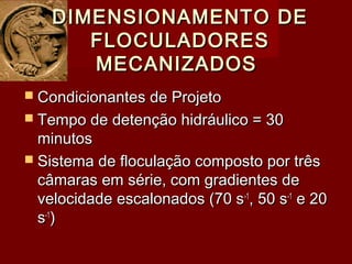  Condicionantes de ProjetoCondicionantes de Projeto
 Tempo de detenção hidráulico = 30Tempo de detenção hidráulico = 30
minutosminutos
 Sistema de floculação composto por trêsSistema de floculação composto por três
câmaras em série, com gradientes decâmaras em série, com gradientes de
velocidade escalonados (70 svelocidade escalonados (70 s-1-1
, 50 s, 50 s-1-1
e 20e 20
ss-1-1
))
DIMENSIONAMENTO DEDIMENSIONAMENTO DE
FLOCULADORESFLOCULADORES
MECANIZADOSMECANIZADOS
 