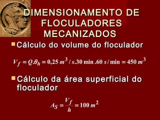  Cálculo do volume do floculadorCálculo do volume do floculador
DIMENSIONAMENTO DEDIMENSIONAMENTO DE
FLOCULADORESFLOCULADORES
MECANIZADOSMECANIZADOS
33
450min/60.min30./25,0. mssmQV hf === θ
 Cálculo da área superficial doCálculo da área superficial do
floculadorfloculador
2
100 m
h
V
A
f
S ==
 