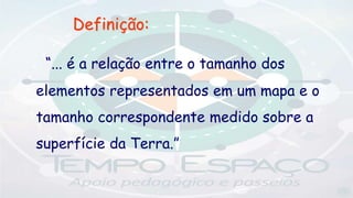 Definição:
“... é a relação entre o tamanho dos
elementos representados em um mapa e o
tamanho correspondente medido sobre a
superfície da Terra.”
 