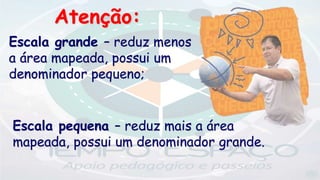 Escala pequena – reduz mais a área
mapeada, possui um denominador grande.
Escala grande – reduz menos
a área mapeada, possui um
denominador pequeno;
Atenção:
 