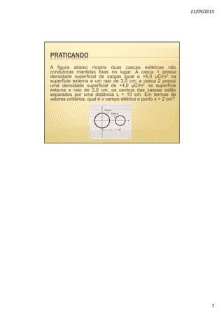 21/09/2015
7
PRATICANDO
A figura abaixo mostra duas cascas esféricas não
condutoras mantidas fixas no lugar. A casca 1 possui
densidade superficial de cargas igual a +6,0 µC/m2 na
superfície externa e um raio de 3,0 cm; a casca 2 possui
uma densidade superficial de +4,0 µC/m2 na superfície
externa e raio de 2,0 cm; os centros das cascas estão
separados por uma distância L = 10 cm. Em termos de
vetores unitários, qual é o campo elétrico o ponto x = 2 cm?
 