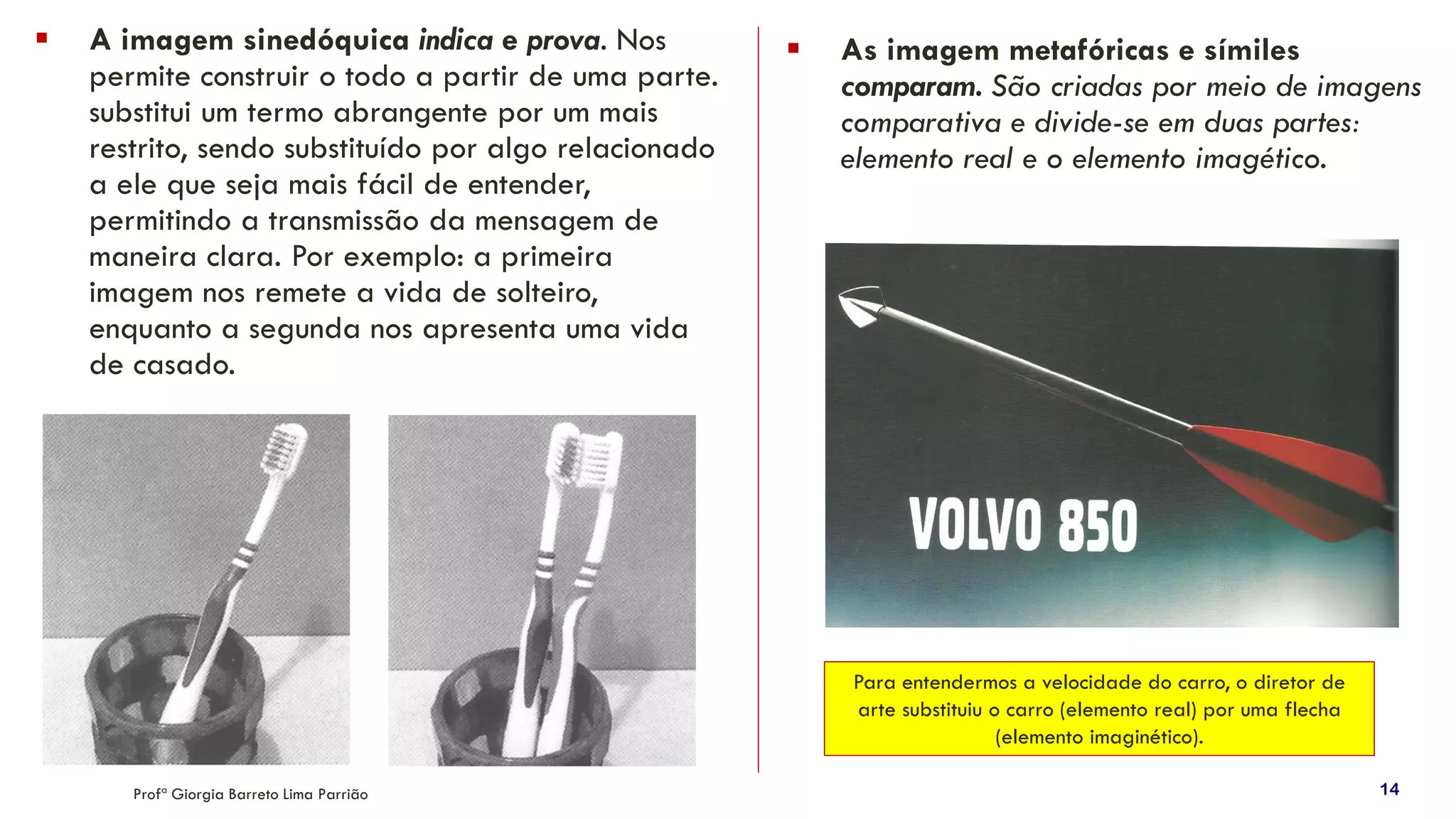 Profª Giorgia Barreto Lima Parrião 14
▪ A imagem sinedóquica indica e prova. Nos
permite construir o todo a partir de uma parte.
substitui um termo abrangente por um mais
restrito, sendo substituído por algo relacionado
a ele que seja mais fácil de entender,
permitindo a transmissão da mensagem de
maneira clara. Por exemplo: a primeira
imagem nos remete a vida de solteiro,
enquanto a segunda nos apresenta uma vida
de casado.
▪ As imagem metafóricas e símiles
comparam. São criadas por meio de imagens
comparativa e divide-se em duas partes:
elemento real e o elemento imagético.
Para entendermos a velocidade do carro, o diretor de
arte substituiu o carro (elemento real) por uma flecha
(elemento imaginético).
 