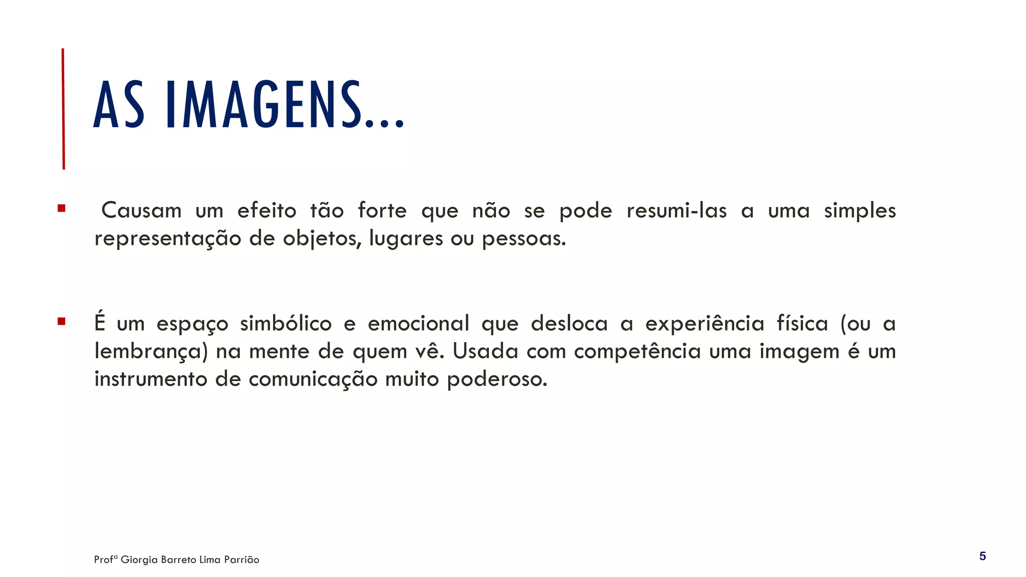 AS IMAGENS...
▪ Causam um efeito tão forte que não se pode resumi-las a uma simples
representação de objetos, lugares ou pessoas.
▪ É um espaço simbólico e emocional que desloca a experiência física (ou a
lembrança) na mente de quem vê. Usada com competência uma imagem é um
instrumento de comunicação muito poderoso.
Profª Giorgia Barreto Lima Parrião 5
 