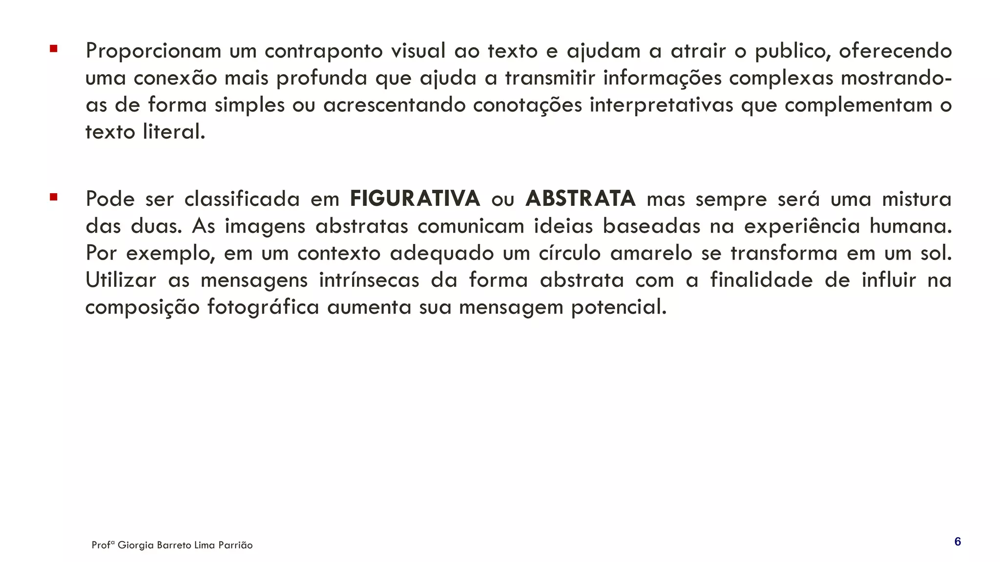 ▪ Proporcionam um contraponto visual ao texto e ajudam a atrair o publico, oferecendo
uma conexão mais profunda que ajuda a transmitir informações complexas mostrando-
as de forma simples ou acrescentando conotações interpretativas que complementam o
texto literal.
▪ Pode ser classificada em FIGURATIVA ou ABSTRATA mas sempre será uma mistura
das duas. As imagens abstratas comunicam ideias baseadas na experiência humana.
Por exemplo, em um contexto adequado um círculo amarelo se transforma em um sol.
Utilizar as mensagens intrínsecas da forma abstrata com a finalidade de influir na
composição fotográfica aumenta sua mensagem potencial.
Profª Giorgia Barreto Lima Parrião 6
 