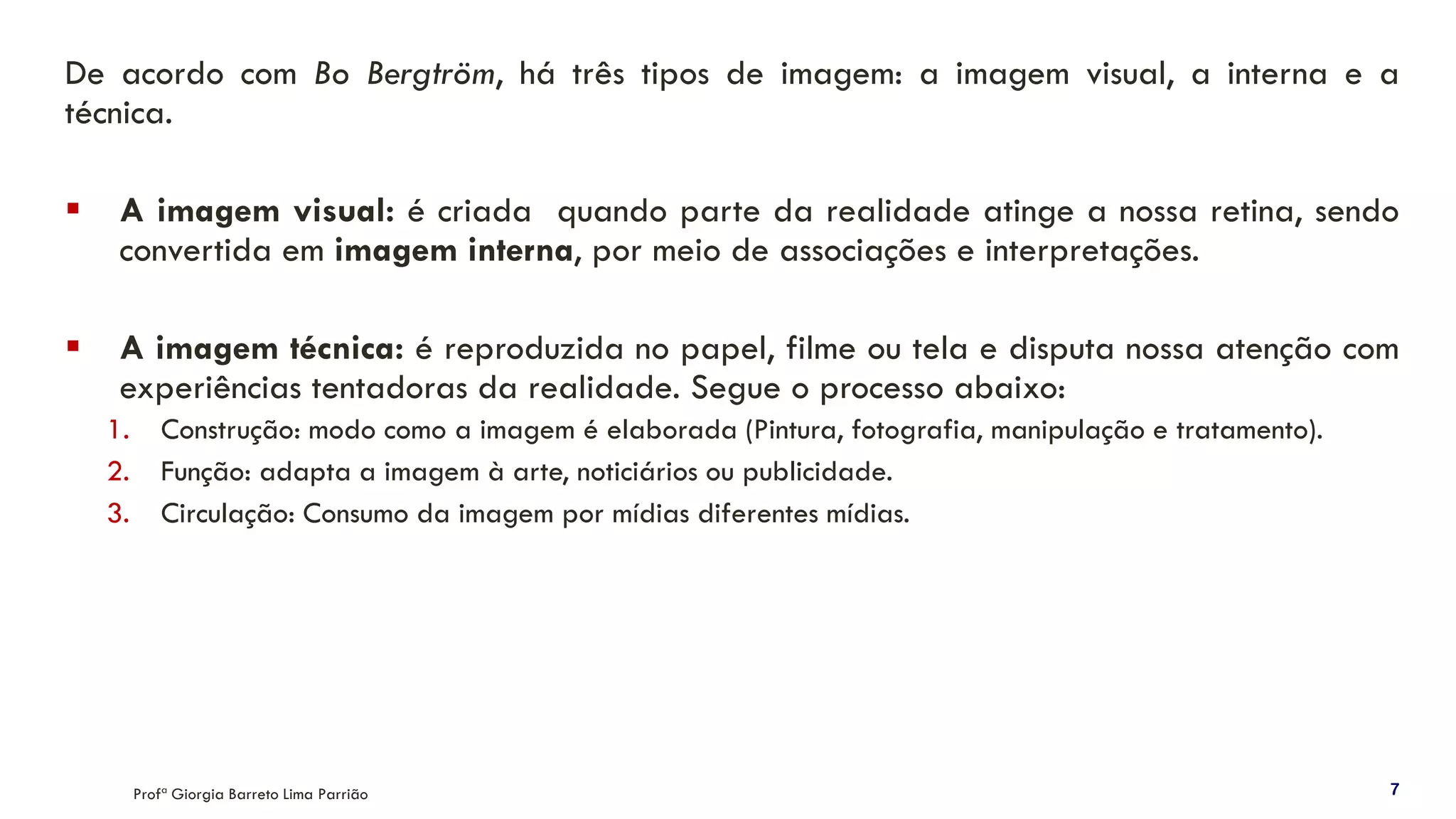 De acordo com Bo Bergtröm, há três tipos de imagem: a imagem visual, a interna e a
técnica.
▪ A imagem visual: é criada quando parte da realidade atinge a nossa retina, sendo
convertida em imagem interna, por meio de associações e interpretações.
▪ A imagem técnica: é reproduzida no papel, filme ou tela e disputa nossa atenção com
experiências tentadoras da realidade. Segue o processo abaixo:
1. Construção: modo como a imagem é elaborada (Pintura, fotografia, manipulação e tratamento).
2. Função: adapta a imagem à arte, noticiários ou publicidade.
3. Circulação: Consumo da imagem por mídias diferentes mídias.
Profª Giorgia Barreto Lima Parrião 7
 