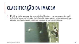 CLASSIFICAÇÃO DA IMAGEM
▪ Diretiva: indica ou encoraja uma opinião. O emissor e a mensagem são mais
visíveis, há sempre a intenção de influenciar as pessoas, e o planejamento e a
direção são fundamentais para que isso ocorra de modo eficiente.
Profª Giorgia Barreto Lima Parrião 10
 