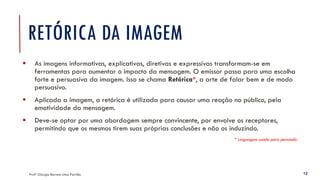 RETÓRICA DA IMAGEM
▪ As imagens informativas, explicativas, diretivas e expressivas transformam-se em
ferramentas para aumentar o impacto da mensagem. O emissor passa para uma escolha
forte e persuasiva da imagem. Isso se chama Retórica*, a arte de falar bem e de modo
persuasivo.
▪ Aplicada a imagem, a retórica é utilizada para causar uma reação no público, pela
emotividade da mensagem.
▪ Deve-se optar por uma abordagem sempre convincente, por envolve os receptores,
permitindo que os mesmos tirem suas próprias conclusões e não os induzindo.
* Linguagem usada para persuadir.
Profª Giorgia Barreto Lima Parrião 12
 