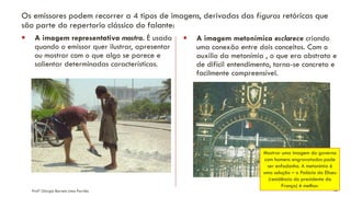 Profª Giorgia Barreto Lima Parrião 13
Os emissores podem recorrer a 4 tipos de imagens, derivadas das figuras retóricas que
são parte do repertorio clássico do falante:
▪ A imagem representativa mostra. É usada
quando o emissor quer ilustrar, apresentar
ou mostrar com o que algo se parece e
salientar determinadas características.
▪ A imagem metonímica esclarece criando
uma conexão entre dois conceitos. Com o
auxilio da metonímia , o que era abstrato e
de difícil entendimento, torna-se concreto e
facilmente compreensível.
Mostrar uma imagem do governo
com homens engravatados pode
ser enfadonho. A metonímia é
uma solução – o Palácio do Eliseu
(residência do presidente da
França) é melhor.
 