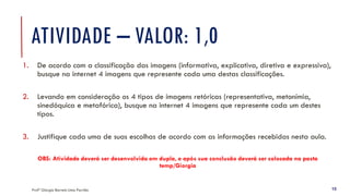 ATIVIDADE – VALOR: 1,0
1. De acordo com a classificação das imagens (informativa, explicativa, diretiva e expressiva),
busque na internet 4 imagens que represente cada uma destas classificações.
2. Levando em consideração os 4 tipos de imagens retóricas (representativa, metonímia,
sinedóquica e metafórica), busque na internet 4 imagens que represente cada um destes
tipos.
3. Justifique cada uma de suas escolhas de acordo com as informações recebidas nesta aula.
OBS: Atividade deverá ser desenvolvida em dupla, e após sua conclusão deverá ser colocada na pasta
temp/Giorgia
Profª Giorgia Barreto Lima Parrião 15
 