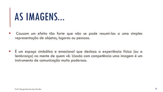 AS IMAGENS...
▪ Causam um efeito tão forte que não se pode resumi-las a uma simples
representação de objetos, lugares ou pessoas.
▪ É um espaço simbólico e emocional que desloca a experiência física (ou a
lembrança) na mente de quem vê. Usada com competência uma imagem é um
instrumento de comunicação muito poderoso.
Profª Giorgia Barreto Lima Parrião 5
 