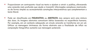 ▪ Proporcionam um contraponto visual ao texto e ajudam a atrair o publico, oferecendo
uma conexão mais profunda que ajuda a transmitir informações complexas mostrando-
as de forma simples ou acrescentando conotações interpretativas que complementam o
texto literal.
▪ Pode ser classificada em FIGURATIVA ou ABSTRATA mas sempre será uma mistura
das duas. As imagens abstratas comunicam ideias baseadas na experiência humana.
Por exemplo, em um contexto adequado um círculo amarelo se transforma em um sol.
Utilizar as mensagens intrínsecas da forma abstrata com a finalidade de influir na
composição fotográfica aumenta sua mensagem potencial.
Profª Giorgia Barreto Lima Parrião 6
 