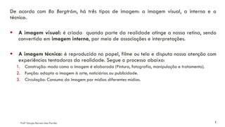 De acordo com Bo Bergtröm, há três tipos de imagem: a imagem visual, a interna e a
técnica.
▪ A imagem visual: é criada quando parte da realidade atinge a nossa retina, sendo
convertida em imagem interna, por meio de associações e interpretações.
▪ A imagem técnica: é reproduzida no papel, filme ou tela e disputa nossa atenção com
experiências tentadoras da realidade. Segue o processo abaixo:
1. Construção: modo como a imagem é elaborada (Pintura, fotografia, manipulação e tratamento).
2. Função: adapta a imagem à arte, noticiários ou publicidade.
3. Circulação: Consumo da imagem por mídias diferentes mídias.
Profª Giorgia Barreto Lima Parrião 7
 