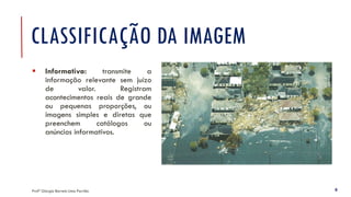 CLASSIFICAÇÃO DA IMAGEM
▪ Informativa: transmite a
informação relevante sem juízo
de valor. Registram
acontecimentos reais de grande
ou pequenas proporções, ou
imagens simples e diretas que
preenchem catálogos ou
anúncios informativos.
Profª Giorgia Barreto Lima Parrião 8
 