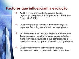 Factores que influenciam a evolução
        Auditores perante legislações com relatórios
         (reportings) exigentes e abrangentes (ex: Sabarnes-
         Oxley, KING II/III).

        Auditores perante elevado ritmo de mudança do
         negócio e Tecnologias cada vez mais complexas.

        Auditores efectuam mais Auditorias aos Sistemas e
         Tecnologias que resultam em observações findings
         muito técnicos, dificultando a sua compreensão e
         necessária acção por parte da Gestão da organização.

         Auditores lidam com activos intangíveis que
         representam maior proporção do valor da empresa.
 