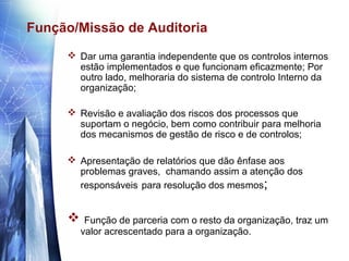 Função/Missão de Auditoria
      Dar uma garantia independente que os controlos internos
       estão implementados e que funcionam eficazmente; Por
       outro lado, melhoraria do sistema de controlo Interno da
       organização;

      Revisão e avaliação dos riscos dos processos que
       suportam o negócio, bem como contribuir para melhoria
       dos mecanismos de gestão de risco e de controlos;

      Apresentação de relatórios que dão ênfase aos
       problemas graves, chamando assim a atenção dos
       responsáveis para resolução dos mesmos;


         Função de parceria com o resto da organização, traz um
         valor acrescentado para a organização.
 