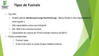 Tipos de Fusíveis
• Tipo NH;
• Origem alemã (Niederspannungs Hochleistungs - Baixa Tensão e Alta Capacidade de
Interrupção );
• Alta capacidade e para uso industrial;
• Até 1000 A de corrente nominal;
• Capacidade de ruptura de 70 kA e tensão máxima de 500 V;
• Partes constituintes;
• Fusível, base;
• O elo é de cobre ou prata (chapa metálica interna)
 