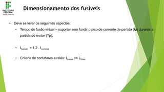 Dimensionamento dos fusíveis
• Deve se levar os seguintes aspectos:
• Tempo de fusão virtual – suportar sem fundir o pico de corrente de partida (Ip) durante a
partida do motor (Tp);
• Ifusivel = 1,2 . Inominal
• Criterio de contatores e relés: Ifusivel <= IFmax
 