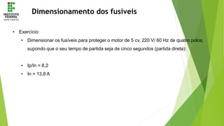 Dimensionamento dos fusíveis
• Exercício:
• Dimensionar os fusíveis para proteger o motor de 5 cv, 220 V/ 60 Hz de quatro polos,
supondo que o seu tempo de partida seja de cinco segundos (partida direta):
• Ip/In = 8,2
• In = 13,8 A
 