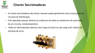 Chaves Seccionadoras
• As chaves seccionadoras são chaves manuais usadas geralmente como chave geral em
circuitos de distribuição.
• Com operação manual, destina-se a abertura de todos os condutores não aterrados
de um circuito, simultaneamente.
• Pode ser fabricada para abertura sem carga (à vazio) ou sob carga (com câmara de
extinção de arco).
 