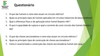 Questionário
1. O que são fusíveis e como eles atuam no circuito elétrico?
2. Quais os principais tipos de fusíveis aplicados em circuitos industriais de baixa potência?
3. Qual a diferença física e de aplicação entre fusível Diazed e NH ?
4. O que é capacidade de ruptura e qual a corrente de curto circuito dos fusíveis Diazed e
NH?
5. O que são chaves seccionadoras e como elas atuam no circuito elétrico ?
6. Quais os principais tipos de construção de chaves seccionadoras ?
7. Como é caracterizado a construção das chaves seccionadoras fusível sob carga ?
 