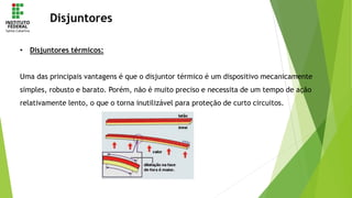 Disjuntores
• Disjuntores térmicos:
Uma das principais vantagens é que o disjuntor térmico é um dispositivo mecanicamente
simples, robusto e barato. Porém, não é muito preciso e necessita de um tempo de ação
relativamente lento, o que o torna inutilizável para proteção de curto circuitos.
 