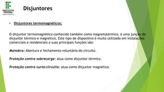 Disjuntores
• Disjuntores termomagnéticos:
O disjuntor termomagnético conhecido também como magnetotérmico, é uma junção do
disjuntor térmico e magnético. Este tipo de dispositivo é muito utilizado em instalações
comerciais e residenciais e suas principais funções são:
Manobra: Abertura e fechamento voluntário do circuito.
Proteção contra sobrecarga: atua como disjuntor térmico.
Proteção contra curto-circuito: atua como disjuntor magnético.
 