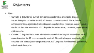Disjuntores
• Tipos:
• Curva B: O disjuntor de curva B tem como característica principal o disparo
instantâneo para correntes entre 3 a 5 vezes a corrente nominal. São aplicados
principalmente na proteção de circuitos com características resistivas ou com grandes
distâncias de cabos envolvidas. Ex: Lâmpadas incandescentes, chuveiros, aquecedores
elétricos, etc.
• Curva C: O disjuntor de curva C tem como caracteística o disparo instantâneo para
correntes entre 5 a 10 vezes a corrente nominal. São aplicados para a proteção de
circuitos com instalação de cargas indutivas. Ex: Lâmpadas fluorescentes, geladeiras,
máquinas de lavar, etc.
 