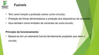 Fusíveis
• Tem como função a proteção contra curto-circuito;
• Proteção de linhas alimentadoras e proteção dos dispositivos de comando;
• Atua também como limitador de correntes de curto-circuito;
Princípio de funcionamento:
• Baseia-se em um elemento fusível devidamente projetado que abre o
circuito;
 