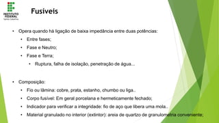 Fusíveis
• Opera quando há ligação de baixa impedância entre duas potências:
• Entre fases;
• Fase e Neutro;
• Fase e Terra;
• Ruptura, falha de isolação, penetração de água...
• Composição:
• Fio ou lâmina: cobre, prata, estanho, chumbo ou liga..
• Corpo fusível: Em geral porcelana e hermeticamente fechado;
• Indicador para verificar a integridade: fio de aço que libera uma mola..
• Material granulado no interior (extintor): areia de quartzo de granulometria conveniente;
 