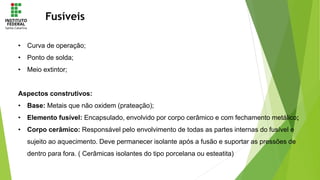 Fusíveis
• Curva de operação;
• Ponto de solda;
• Meio extintor;
Aspectos construtivos:
• Base: Metais que não oxidem (prateação);
• Elemento fusível: Encapsulado, envolvido por corpo cerâmico e com fechamento metálico;
• Corpo cerâmico: Responsável pelo envolvimento de todas as partes internas do fusível e
sujeito ao aquecimento. Deve permanecer isolante após a fusão e suportar as pressões de
dentro para fora. ( Cerâmicas isolantes do tipo porcelana ou esteatita)
 