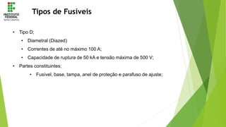 Tipos de Fusíveis
• Tipo D;
• Diametral (Diazed)
• Correntes de até no máximo 100 A;
• Capacidade de ruptura de 50 kA e tensão máxima de 500 V;
• Partes constituintes;
• Fusível, base, tampa, anel de proteção e parafuso de ajuste;
 