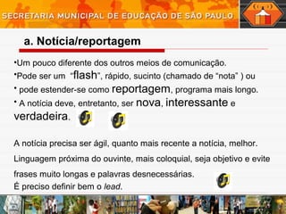 •Um pouco diferente dos outros meios de comunicação.
•Pode ser um “flash”, rápido, sucinto (chamado de “nota” ) ou
• pode estender-se como reportagem, programa mais longo.
• A notícia deve, entretanto, ser nova, interessante e
verdadeira.
A notícia precisa ser ágil, quanto mais recente a notícia, melhor.
Linguagem próxima do ouvinte, mais coloquial, seja objetivo e evite
frases muito longas e palavras desnecessárias.
É preciso definir bem o lead.
a. Notícia/reportagem
 