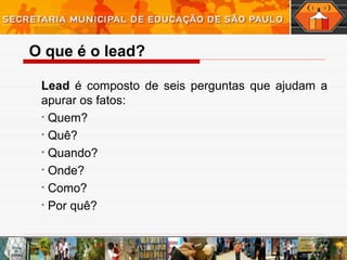 Lead é composto de seis perguntas que ajudam a
apurar os fatos:
• Quem?
• Quê?
• Quando?
• Onde?
• Como?
• Por quê?
O que é o lead?
 