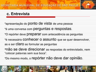 •apresentação do ponto de vista de uma pessoa
•é uma conversa com perguntas e respostas.
•O repórter deve preparar com antecedência as perguntas
•é necessário conhecer o assunto que se quer desenvolver,
as e ser claro ao formular as perguntas
•não se deve direcionar as respostas do entrevistado, nem
“colocar palavras sem sua boca”.
•Do mesmo modo, o repórter não deve dar opinião.
c. Entrevista
 