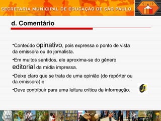 •Conteúdo opinativo, pois expressa o ponto de vista
da emissora ou do jornalista.
•Em muitos sentidos, ele aproxima-se do gênero
editorial da mídia impressa.
•Deixe claro que se trata de uma opinião (do repórter ou
da emissora) e
•Deve contribuir para uma leitura crítica da informação.
d. Comentário
 